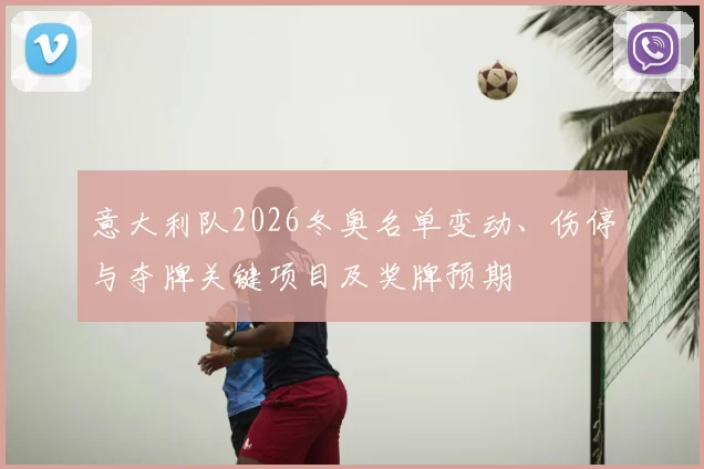 意大利队2026冬奥名单变动、伤停与夺牌关键项目及奖牌预期