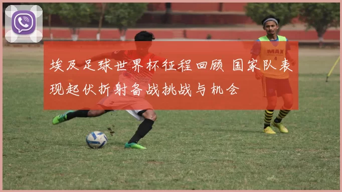 埃及足球世界杯征程回顾 国家队表现起伏折射备战挑战与机会