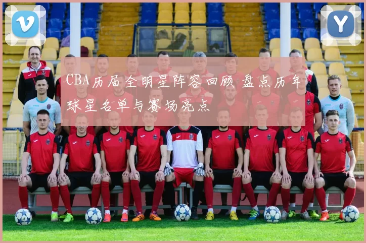 CBA历届全明星阵容回顾 盘点历年球星名单与赛场亮点