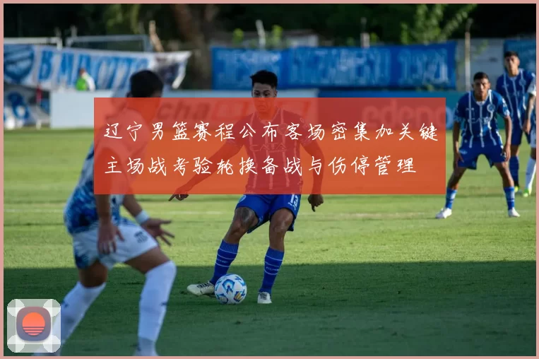 辽宁男篮赛程公布客场密集加关键主场战考验轮换备战与伤停管理