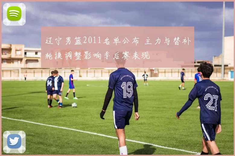 辽宁男篮2011名单公布 主力与替补轮换调整影响季后赛表现