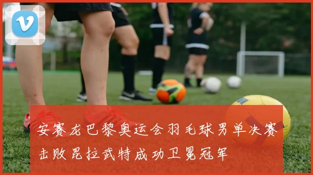 安赛龙巴黎奥运会羽毛球男单决赛击败昆拉武特成功卫冕冠军