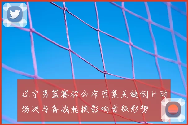 辽宁男篮赛程公布密集关键倒计时场次与备战轮换影响晋级形势