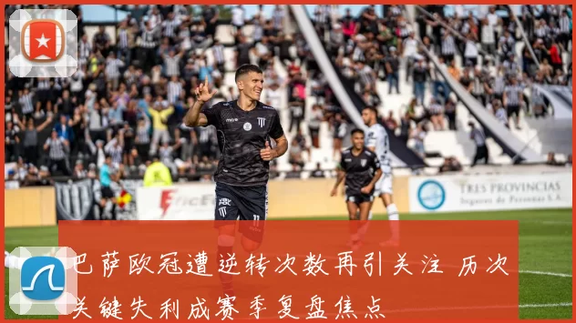 巴萨欧冠遭逆转次数再引关注 历次关键失利成赛季复盘焦点