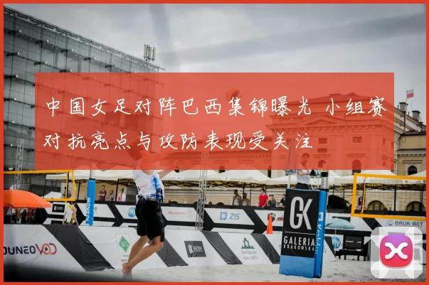 中国女足对阵巴西集锦曝光 小组赛对抗亮点与攻防表现受关注