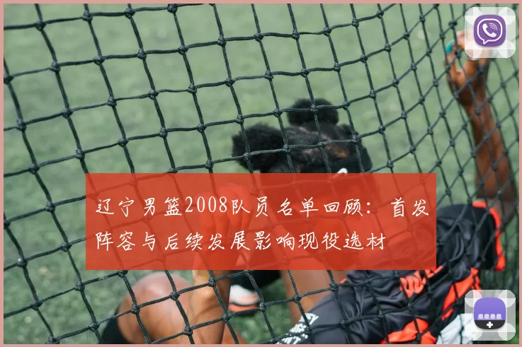 辽宁男篮2008队员名单回顾：首发阵容与后续发展影响现役选材