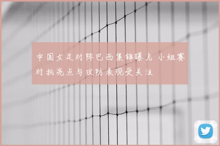 中国女足对阵巴西集锦曝光 小组赛对抗亮点与攻防表现受关注