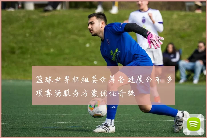 篮球世界杯组委会筹备进展公布 多项赛场服务方案优化升级