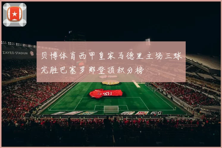 贝博体育西甲皇家马德里主场三球完胜巴塞罗那登顶积分榜