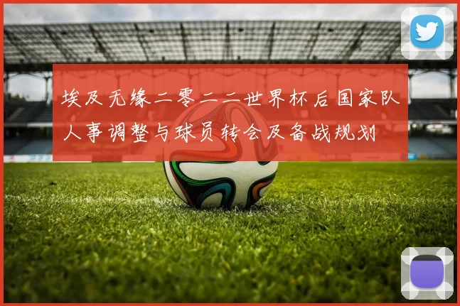 埃及无缘二零二二世界杯后国家队人事调整与球员转会及备战规划