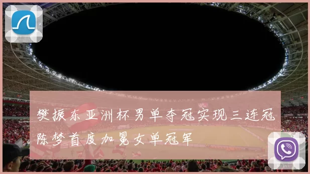 樊振东亚洲杯男单夺冠实现三连冠陈梦首度加冕女单冠军