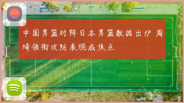 中国男篮对阵日本男篮数据出炉 周琦领衔攻防表现成焦点