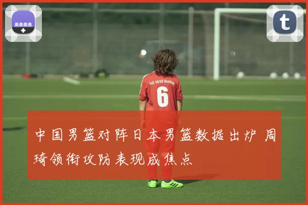 中国男篮对阵日本男篮数据出炉 周琦领衔攻防表现成焦点