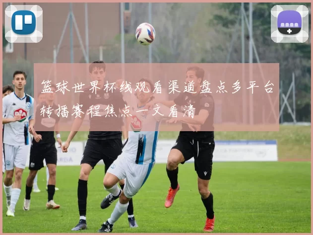 篮球世界杯线观看渠道盘点多平台转播赛程焦点一文看清