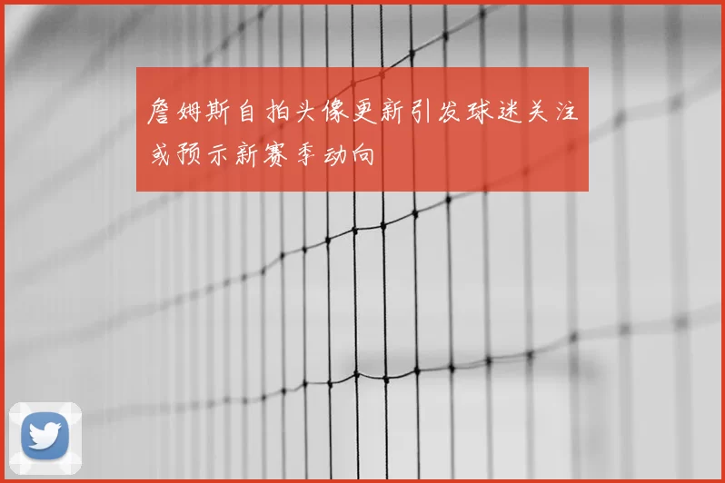 詹姆斯自拍头像更新引发球迷关注或预示新赛季动向