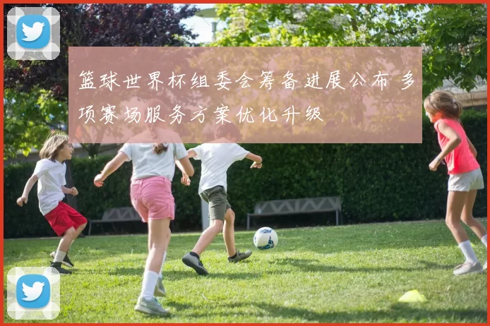 篮球世界杯组委会筹备进展公布 多项赛场服务方案优化升级