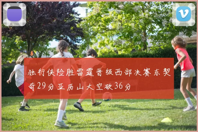 独行侠险胜雷霆晋级西部决赛东契奇29分亚历山大空砍36分