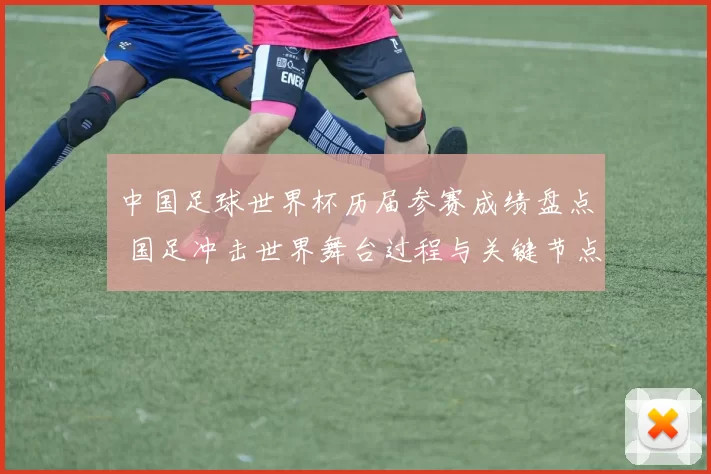 中国足球世界杯历届参赛成绩盘点 国足冲击世界舞台过程与关键节点