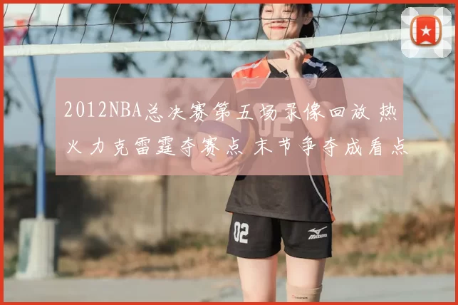 2012NBA总决赛第五场录像回放 热火力克雷霆夺赛点 末节争夺成看点