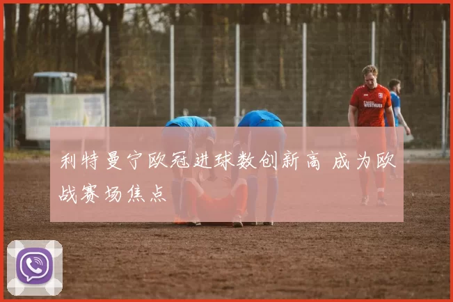利特曼宁欧冠进球数创新高 成为欧战赛场焦点