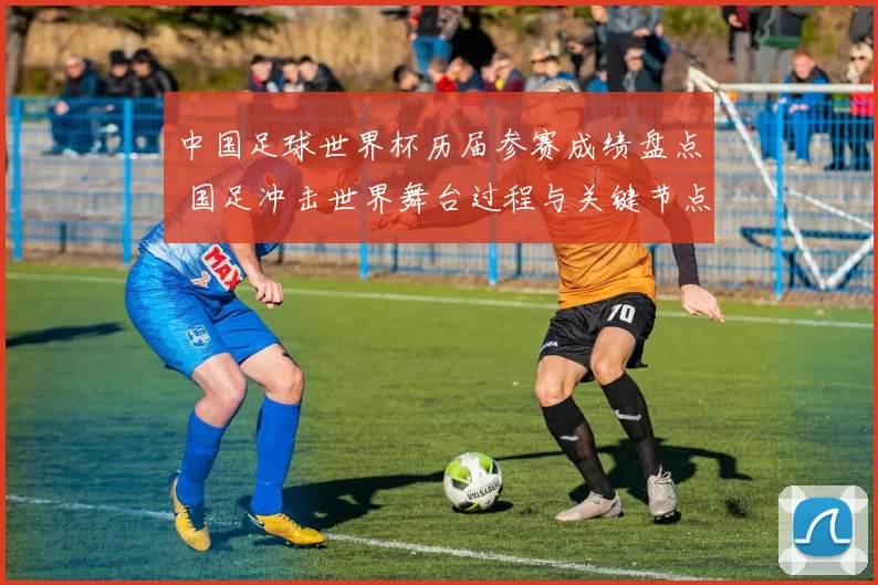 中国足球世界杯历届参赛成绩盘点 国足冲击世界舞台过程与关键节点