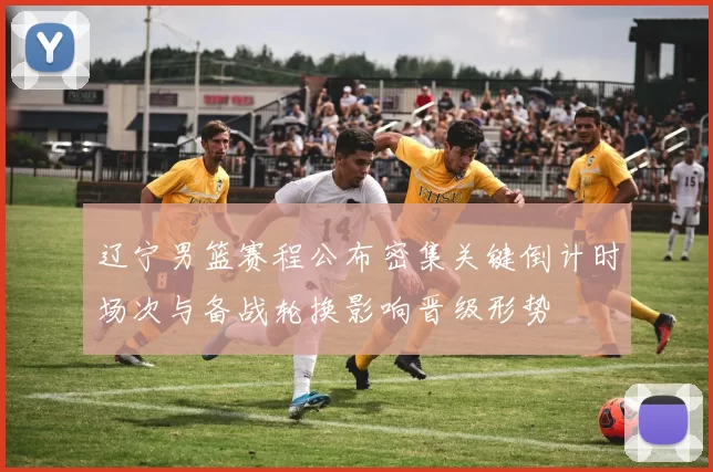 辽宁男篮赛程公布密集关键倒计时场次与备战轮换影响晋级形势