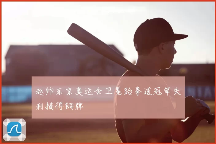 赵帅东京奥运会卫冕跆拳道冠军失利摘得铜牌