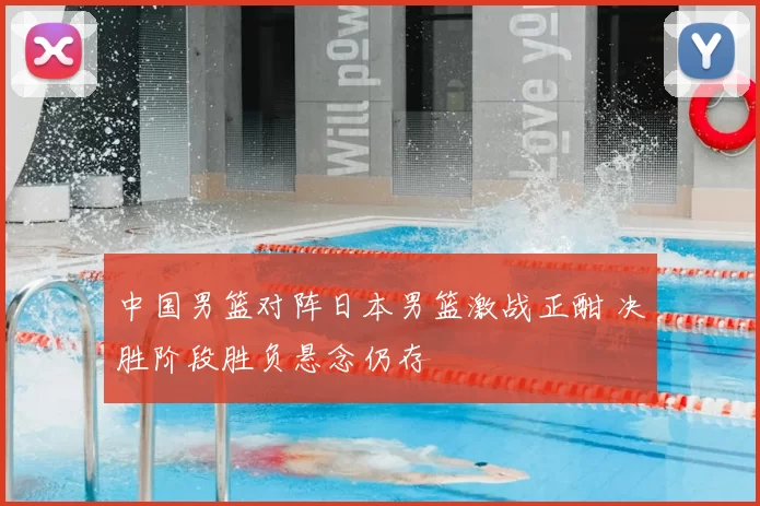 中国男篮对阵日本男篮激战正酣 决胜阶段胜负悬念仍存